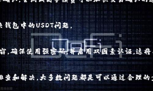 如果你在T P钱包里找不到USDT，首先不用担心，这种情况可能由多种原因造成。在下面的内容中，我将为你详细介绍可能的原因以及如何解决这个问题。

一、确认USDT是否已到账
首先，你需要确认你是否已经成功地将USDT转入你的T P钱包。有时候，转账可能会因为网络原因或者其他因素导致延迟，因此你需要耐心等待一下。检查你的交易记录，确认USDT是否已经成功发送并被确认。

二、检查钱包地址
其次，如果你向钱包地址转账时输入了错误的地址，那么USDT将不会到达你的钱包。这是一个常见的问题，尤其是在复制和粘贴钱包地址的过程中。因此，确认你转账时输入的地址与你的T P钱包地址完全一致是非常重要的。

三、检查找回交易的选项
如果你发现USDT没有到账，并且确认地址无误，你可以尝试在T P钱包中找到一个找回交易的选项。有些钱包提供这样的功能，可以让你追踪并找回未到账的资金。然而，这一选项的可用性取决于特定钱包的功能。

四、网络拥堵或者手续费问题
此外，网络拥堵也是导致交易延误的一个重要因素。尤其是在交易高峰期，如果你选择的手续费设置过低，可能会导致交易被延迟确认。尝试调高手续费可以加快交易确认的速度，确保USDT尽快到账。

五、联系钱包客服
如果以上几种方法都无法解决问题，建议你联系T P钱包的客服。专业的客服团队可以为你提供更详细的帮助和指导，帮助你解决钱包中的USDT问题。

六、了解T P钱包的安全性
在使用任何钱包之前，了解钱包的安全性也是非常重要的。在选择和使用T P钱包的过程中，确保你的账户安全，防止被欺诈和盗窃。确保使用强密码，并启用双因素认证，这将有助于提高你的账户安全性。

总结
总之，如果你在T P钱包中找不到USDT，可以从确认交易、检查地址、找回交易选项、解决网络问题以及联系客服等方面入手进行排查和解决。大多数问题都是可以通过合理的步骤来解决的。保持冷静，逐步排除问题，相信你能找到原因并解决。在未来的交易中，尽量注意交易安全，确保每一步都清晰可行。