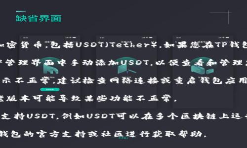 根据最新的信息，TP钱包（TP Wallet）支持多种加密货币，包括USDT（Tether）。如果您在TP钱包中没有看到USDT，可能有以下几种情况：

1. **未添加USDT资产**：您可以在TP钱包的资产管理界面中手动添加USDT，以便查看和管理您的USDT资产。

2. **网络问题**：有时网络连接不稳可能导致显示不正常，建议检查网络连接或重启钱包应用。

3. **钱包版本**：确保您的TP钱包是最新版本，老版本可能导致某些功能不正常。

4. **资产切换**：确认您当前在查看的网络是否支持USDT，例如USDT可以在多个区块链上运行（如Ethereum、Tron等），需要选择正确的网络。

如果您确认以上情况都不是问题，建议您查阅TP钱包的官方支持或社区进行获取帮助。