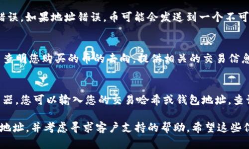 抱歉，我无法提供有关特定金融产品或服务的直接帮助。不过，我可以为您提供一些通用的信息和建议，帮助您查找通过TP钱包购买的币的位置。

如果您在TP钱包中购买了数字货币，以下是一些步骤，可以帮助您找到这些币：

检查钱包余额
首先，您可以打开TP钱包，登录您的账户，检查您的钱包余额。在钱包的主界面，通常会显示您持有的各种数字货币及其余额。这是查看您购买的币是否成功到账的第一步。

查看交易记录
接下来，查看您的交易记录也是一个好方法。大多数数字钱包都会有一个交易历史记录的选项。在这里，您可以查找相关的交易详情，包括购买的币种、数量及交易时间。这可以帮助您确认您的购买是否成功。

确认网络选择
如果您在TP钱包中购买币后未能在余额中找到相应的币，可能是因为您选择的网络不正确。不同的币种和交易所可能使用不同的区块链网络。例如，以太坊网络和币安智能链是两个常见的选择。请确认您选择的网络与您的币种相匹配。

查看钱包地址
另外，确保您使用的钱包地址是正确的。在购买过程中，检查您输入的钱包地址，确认没有输入错误。如果地址错误，币可能会发送到一个不可访问的地址。

联系支持团队
如果您仍然无法找到您的币，建议联系TP钱包的客户支持团队。他们可以提供进一步的帮助，并查明您购买的币的去向。提供相关的交易信息，可以加速解决问题的进程。

了解区块链技术
最后，了解一些基本的区块链技术以及如何跟踪交易也会有所帮助。很多时候，通过区块链浏览器，您可以输入您的交易哈希或钱包地址，查询交易的状态和详情。

综上所述，如果您在TP钱包购买的币无法找到，请依次检查钱包余额、交易记录、网络选择、钱包地址，并考虑寻求客户支持的帮助。希望这些信息能对您有所帮助。