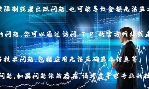 关于“T P 钱包显示金额的问题”，我们可以从几个方面进行解析以及提供可能的解决方法。

1. 检查网络连接
首先，确保你的设备已连接到稳定的互联网。钱包的金额通常需要通过网络与服务器进行同步。如果网络不稳定，可能导致金额无法显示。

2. 更新应用程序
其次，查看是否有可用的更新。许多应用程序经常发布更新，以修复漏洞和改善用户体验。如果你未及时更新 T P 钱包，可能会导致应用功能异常。

3. 清除缓存和数据
如果以上步骤都不能解决问题，尝试清除 T P 钱包的缓存和数据。这个操作可以帮助应用重新加载数据，有时这能解决显示异常的问题。不过，清除数据可能会需要重新登录。

4. 账户问题
此外，确认你的账户状态是否正常。如果你的账户曾因违规操作被限制或者出现问题，也可能导致金额无法显示。在这种情况下，联系 T P 客服，了解你账户的具体情况。

5. 应用服务器问题
有时候，T P 钱包的服务器可能会出现故障，这是一个比较普遍的问题。你可以通过访问 T P 的官方网站或者社交媒体渠道来查看是否有相关的故障公告。

6. 重启设备
最后，不妨试试重启你的设备。这个简单的操作有时能够解决许多技术问题，包括应用无法正确显示信息等。

通过以上步骤，你应该能够定位并解决 T P 钱包不显示金额的问题。如果问题依然存在，请考虑寻求专业的技术支持。